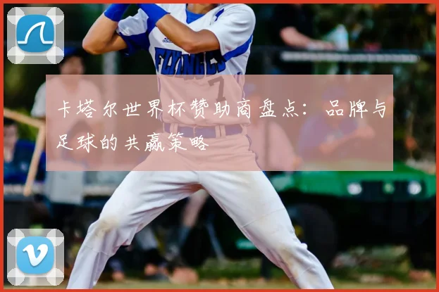 卡塔尔世界杯赞助商盘点：品牌与足球的共赢策略