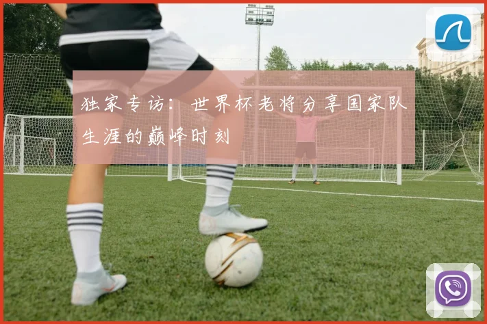 独家专访:世界杯老将分享国家队生涯的巅峰时刻
