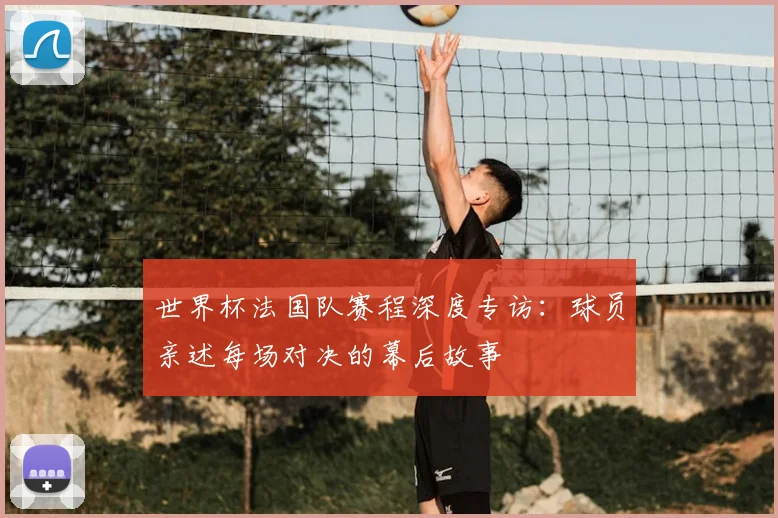世界杯法国队赛程深度专访：球员亲述每场对决的幕后故事