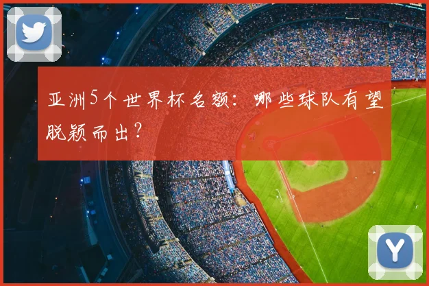 亚洲5个世界杯名额:哪些球队有望脱颖而出?