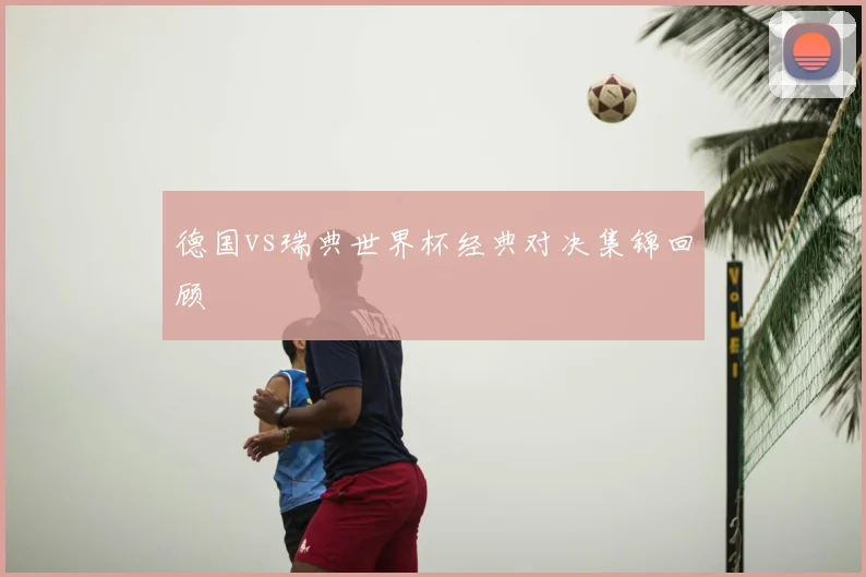 德国vs瑞典世界杯经典对决集锦回顾