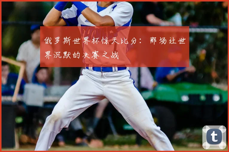 俄罗斯世界杯惊天比分:那场让世界沉默的决赛之战