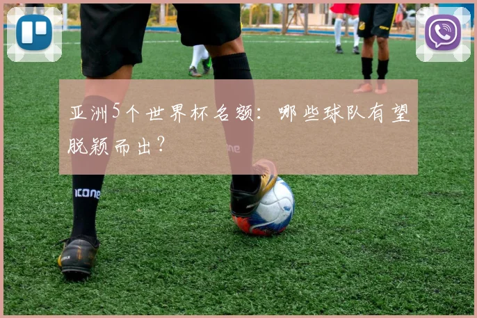 亚洲5个世界杯名额:哪些球队有望脱颖而出?
