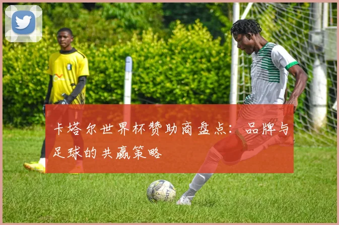 卡塔尔世界杯赞助商盘点：品牌与足球的共赢策略