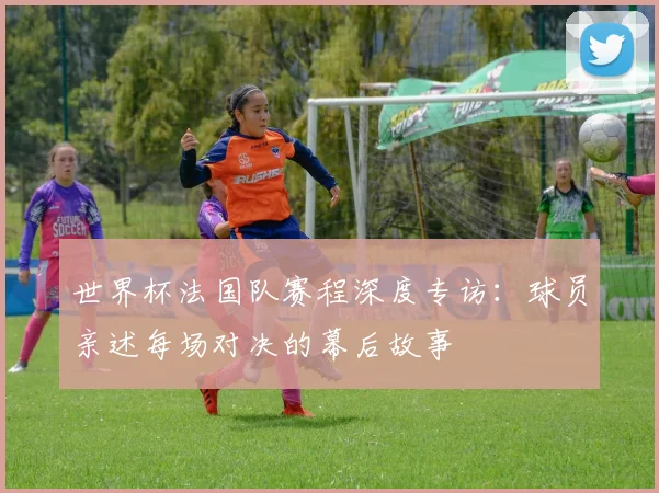 世界杯法国队赛程深度专访:球员亲述每场对决的幕后故事