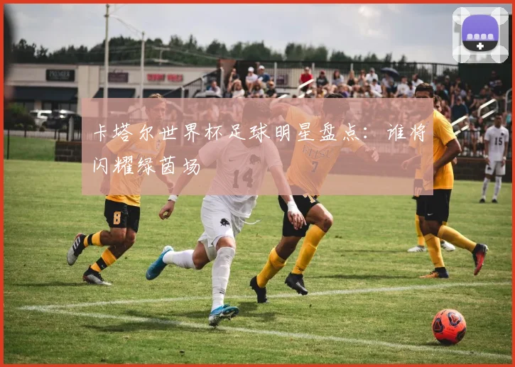 卡塔尔世界杯足球明星盘点：谁将闪耀绿茵场
