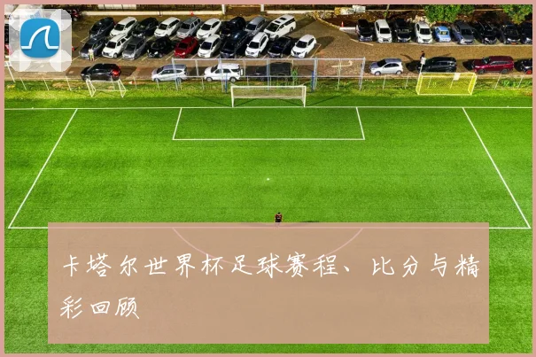 卡塔尔世界杯足球赛程、比分与精彩回顾