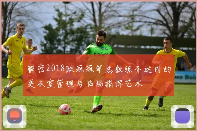 解密2018欧冠冠军总教练齐达内的更衣室管理与临场指挥艺术