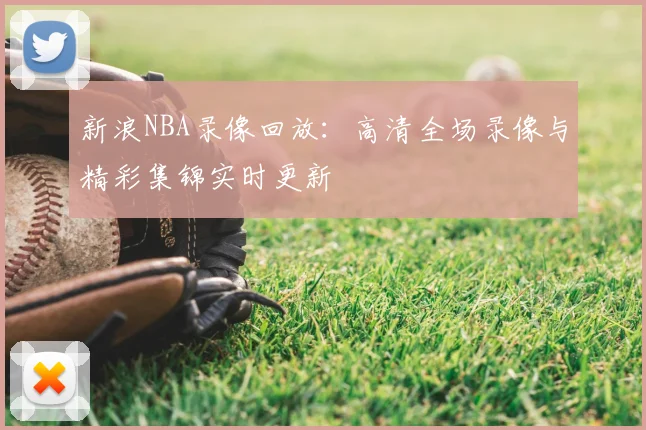 新浪NBA录像回放：高清全场录像与精彩集锦实时更新