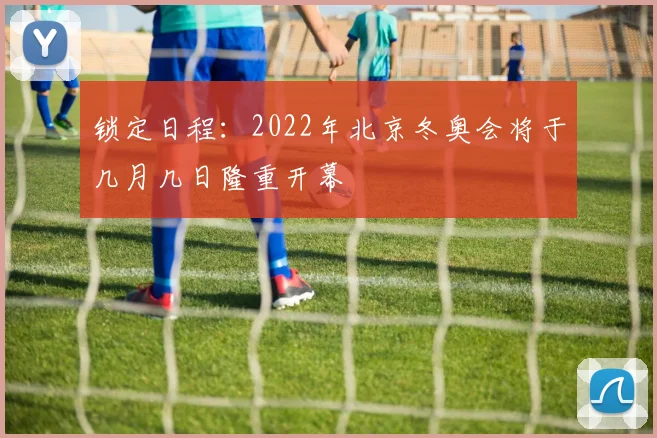 锁定日程：2022年北京冬奥会将于几月几日隆重开幕