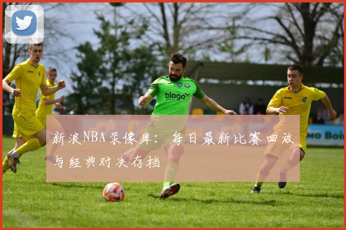 新浪NBA录像库：每日最新比赛回放与经典对决存档