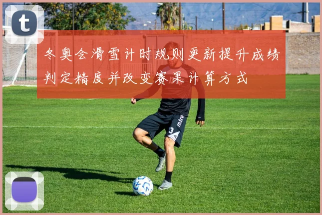 冬奥会滑雪计时规则更新提升成绩判定精度并改变赛果计算方式