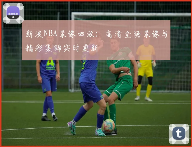 新浪NBA录像回放：高清全场录像与精彩集锦实时更新