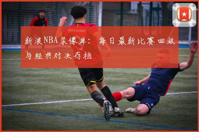 新浪NBA录像库：每日最新比赛回放与经典对决存档